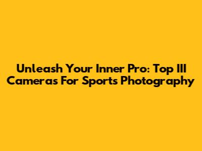 Unleash Your Inner Pro: Top III Cameras For Sports Photography