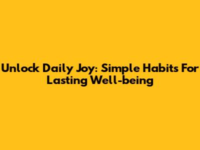 Unlock Daily Joy: Simple Habits For Lasting Well-being