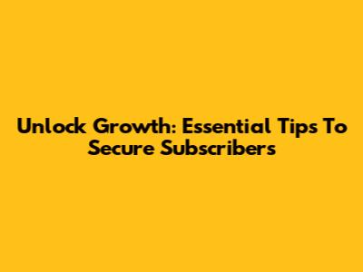 Unlock Growth: Essential Tips To Secure Subscribers