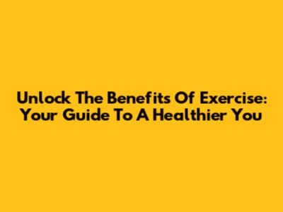 Unlock The Benefits Of Exercise: Your Guide To A Healthier You