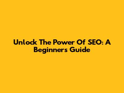 Unlock The Power Of SEO: A Beginner's Guide