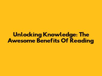 Unlocking Knowledge: The Awesome Benefits Of Reading