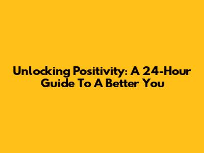 Unlocking Positivity: A 24-Hour Guide To A Better You