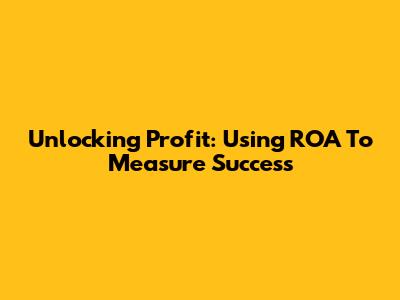 Unlocking Profit: Using ROA To Measure Success