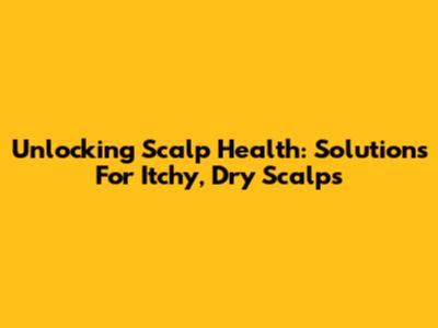 Unlocking Scalp Health: Solutions For Itchy, Dry Scalps