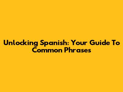 Unlocking Spanish: Your Guide To Common Phrases