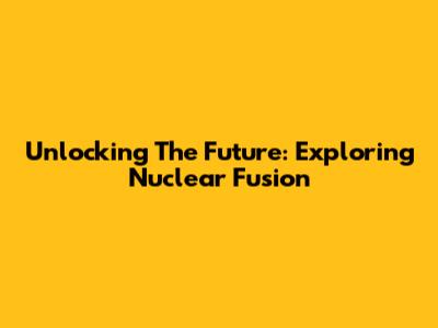 Unlocking The Future: Exploring Nuclear Fusion