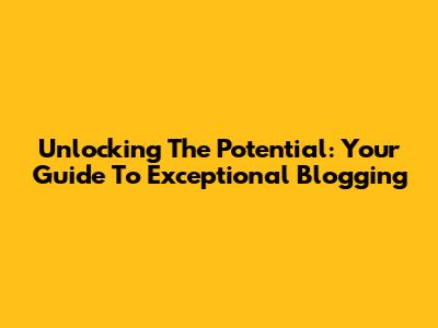 Unlocking The Potential: Your Guide To Exceptional Blogging