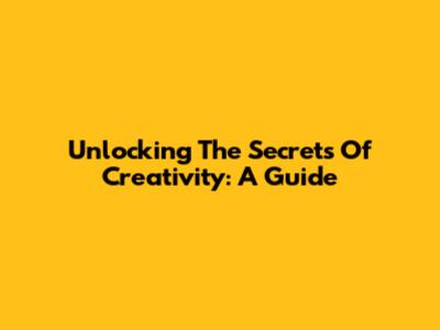 Unlocking The Secrets Of Creativity: A Guide