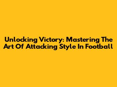 Unlocking Victory: Mastering The Art Of Attacking Style In Football