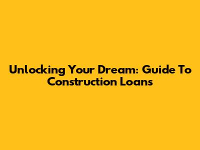 Unlocking Your Dream: Guide To Construction Loans