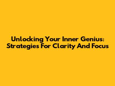 Unlocking Your Inner Genius: Strategies For Clarity And Focus