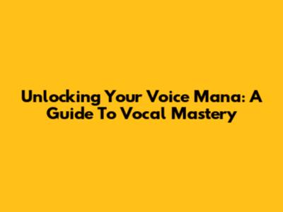 Unlocking Your Voice Mana: A Guide To Vocal Mastery