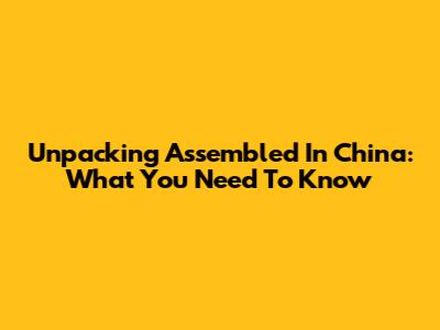 Unpacking 'Assembled In China': What You Need To Know