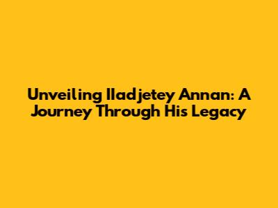Unveiling IIadjetey Annan: A Journey Through His Legacy