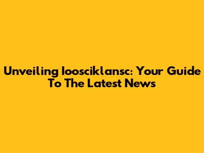 Unveiling Ioosciklansc: Your Guide To The Latest News