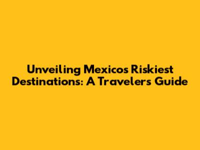 Unveiling Mexico's Riskiest Destinations: A Traveler's Guide