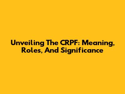 Unveiling The CRPF: Meaning, Roles, And Significance
