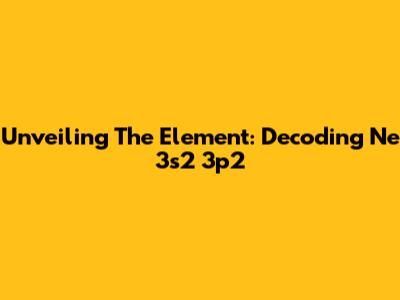 Unveiling The Element: Decoding Ne 3s2 3p2