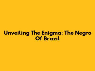 Unveiling The Enigma: The Negro Of Brazil