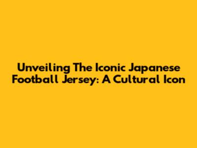 Unveiling The Iconic Japanese Football Jersey: A Cultural Icon