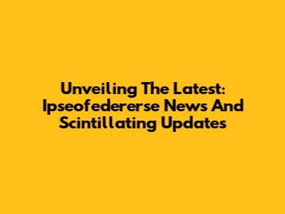 Unveiling The Latest: Ipseofedererse News And Scintillating Updates