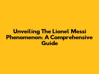 Unveiling The Lionel Messi Phenomenon: A Comprehensive Guide