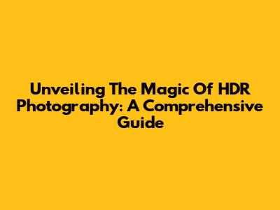 Unveiling The Magic Of HDR Photography: A Comprehensive Guide