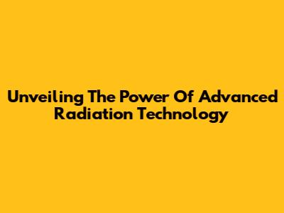 Unveiling The Power Of Advanced Radiation Technology