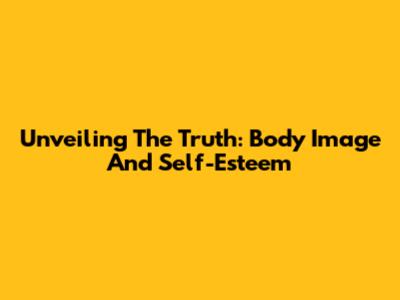 Unveiling The Truth: Body Image And Self-Esteem