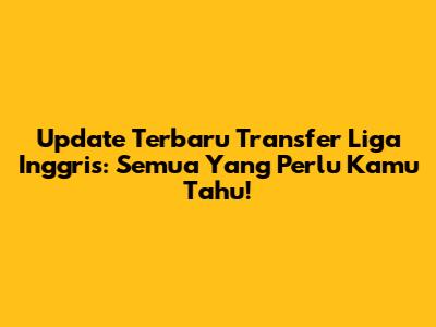 Update Terbaru Transfer Liga Inggris: Semua Yang Perlu Kamu Tahu!