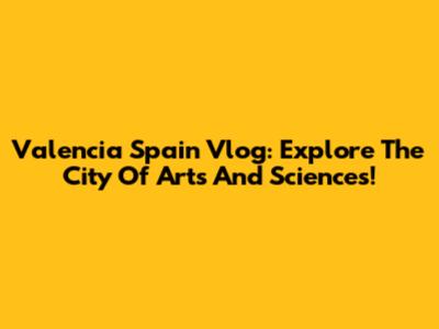 Valencia Spain Vlog: Explore The City Of Arts And Sciences!