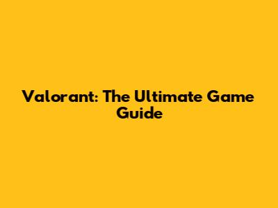 Valorant: The Ultimate Game Guide