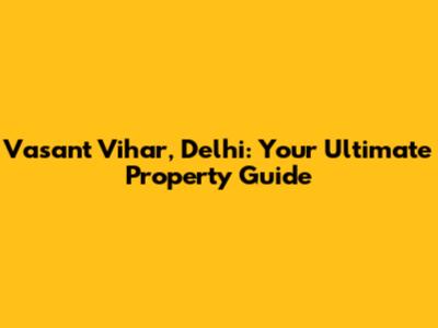 Vasant Vihar, Delhi: Your Ultimate Property Guide