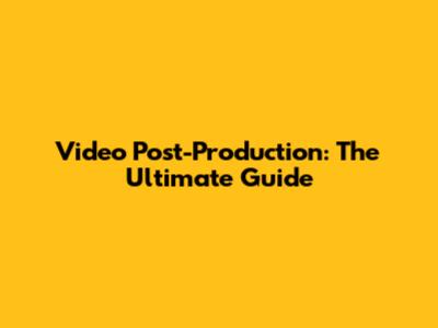 Video Post-Production: The Ultimate Guide