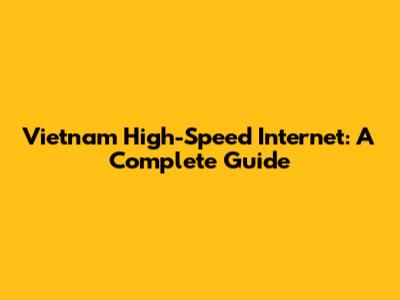 Vietnam High-Speed Internet: A Complete Guide
