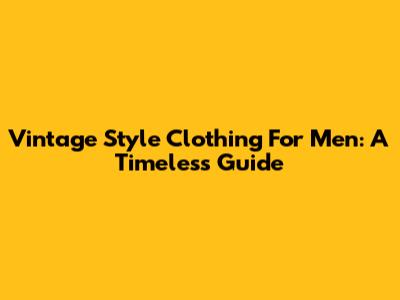 Vintage Style Clothing For Men: A Timeless Guide