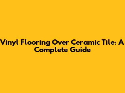 Vinyl Flooring Over Ceramic Tile: A Complete Guide