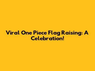 Viral One Piece Flag Raising: A Celebration!