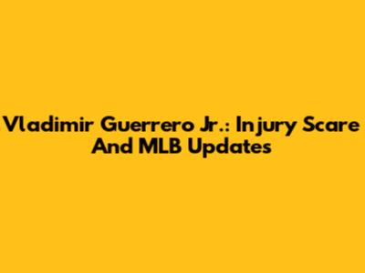 Vladimir Guerrero Jr.: Injury Scare And MLB Updates