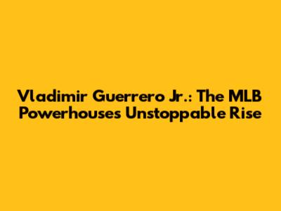 Vladimir Guerrero Jr.: The MLB Powerhouse's Unstoppable Rise