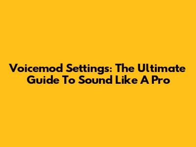 Voicemod Settings: The Ultimate Guide To Sound Like A Pro