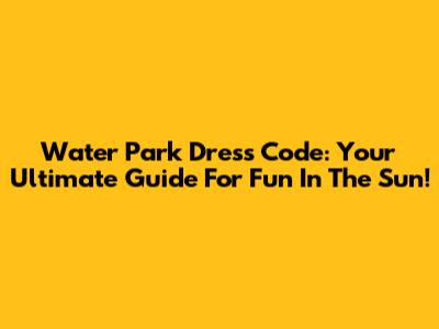 Water Park Dress Code: Your Ultimate Guide For Fun In The Sun!