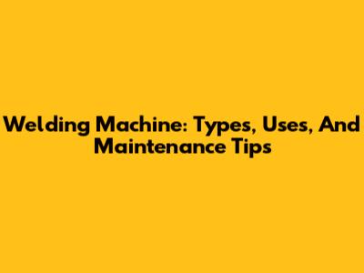 Welding Machine: Types, Uses, And Maintenance Tips