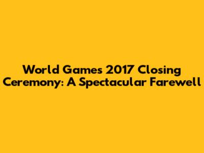 World Games 2017 Closing Ceremony: A Spectacular Farewell
