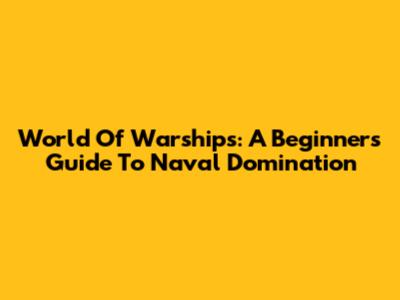 World Of Warships: A Beginner's Guide To Naval Domination