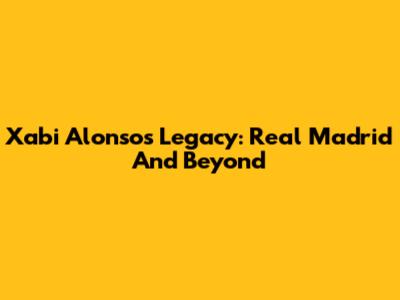 Xabi Alonso's Legacy: Real Madrid And Beyond