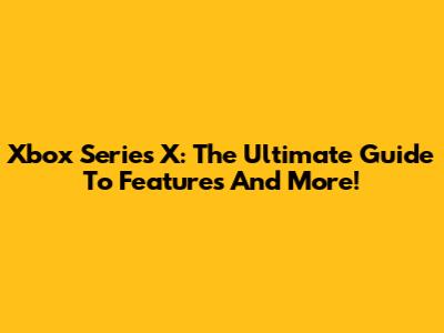 Xbox Series X: The Ultimate Guide To Features And More!