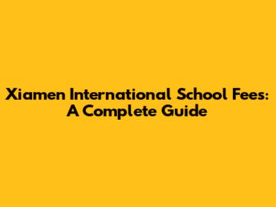 Xiamen International School Fees: A Complete Guide