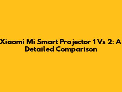 Xiaomi Mi Smart Projector 1 Vs 2: A Detailed Comparison
